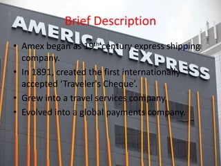 Brief Description
• 19th century express shipping company.
• In 1891, created the first internationally
accepted ‘Traveler's Cheque’.
• Grew into a travel services company.
• Evolved into a global payments company.
 