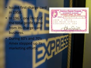 • Issued first charge card
in 1958.
• In 1967, one third of
the total profit came
from its charge card
business.
• During 60’s and 70’s
Amex stepped up its
marketing efforts.
 