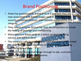 Brand Positioning
• Brand images :- prestige, trust, security,
customer services, international acceptability
and integrity.
• They collect a higher annual fee.
• A status symbol.
• Cardholders are called ‘Card Members’.
• Maintains an elusive image.
 
