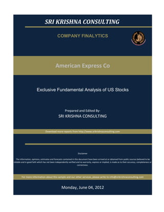 SRI KRISHNA CONSULTING

                                               COMPANY FINALYTICS




                                             American Express Co


                         Exclusive Fundamental Analysis of US Stocks



                                                        Prepared and Edited By‐
                                                 SRI KRISHNA CONSULTING


                                  Download more reports from http://www.srikrishnaconsulting.com




                                                                      Disclaimer

   The information, opinions, estimates and forecasts contained in this document have been arrived at or obtained from public sources believed to be 
reliable and in good faith which has not been independently verified and no warranty, express or implied, is made as to their accuracy, completeness or 
                                                                      correctness. 




        For more information about this sample and our other services, please write to info@srikrishnaconsulting.com



                                                    Monday, June 04, 2012
 