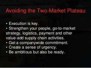 • Execution is key.
• Strengthen your people, go-to-market
strategy, logistics, payment and other
value-add supply chain activities.
• Get a companywide commitment.
• Create a sense of urgency.
• Be ambitious but also be ready.
Avoiding the Two-Market Plateau
 