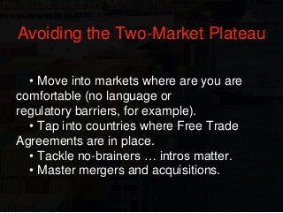 • Move into markets where are you are
comfortable (no language or
regulatory barriers, for example).
• Tap into countries where Free Trade
Agreements are in place.
• Tackle no-brainers … intros matter.
• Master mergers and acquisitions.
Avoiding the Two-Market Plateau
 