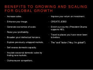 B E N E F I T S T O G R O W I N G A N D S C A L I N G
F O R G L O B A L G R O W T H
• Increase sales.
• Enhance your image.
• Generate economies of scale.
• Raise your profitability.
• Broaden your intellectual horizons.
• Explore previously untapped markets.
• Sell excess domestic capacity.
• Insulate seasonal domestic sales by
finding new markets.
• Outmaneuver competitors.
• Improve your return on investment.
• CREATE JOBS!
• Enrich our country (President Obama
supports NEI).
• Travel to places you have never been
to before.
• The “cool” factor (“Hey, I’m global!”).
 