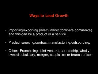 • Importing/exporting (direct/indirect/online/e-commerce)
and this can be a product or a service.
• Product sourcing/contract manufacturing/outsourcing.
• Other: Franchising, joint-venture, partnership, wholly-
owned subsidiary, merger, acquisition or branch office.
Ways to Lead Growth
 