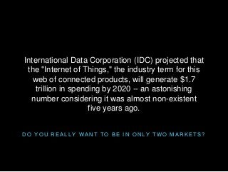 D O Y O U R E A L L Y W A N T T O B E I N O N L Y T W O M A R K E T S ?
International Data Corporation (IDC) projected that
the "Internet of Things," the industry term for this
web of connected products, will generate $1.7
trillion in spending by 2020 -- an astonishing
number considering it was almost non-existent
five years ago.
 