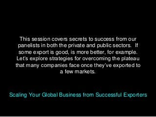 This session covers secrets to success from our
panelists in both the private and public sectors. If
some export is good, is more better, for example.
Let’s explore strategies for overcoming the plateau
that many companies face once they’ve exported to
a few markets.
Scaling Your Global Business from Successful Exporters
 