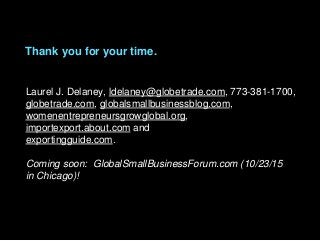 Laurel J. Delaney, ldelaney@globetrade.com, 773-381-1700,
globetrade.com, globalsmallbusinessblog.com,
womenentrepreneursgrowglobal.org,
importexport.about.com and
exportingguide.com.
Coming soon: GlobalSmallBusinessForum.com (10/23/15
in Chicago)!
Thank you for your time.
 
