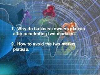 1. Why do business owners plateau
after penetrating two markets?
2. How to avoid the two market
plateau.
 