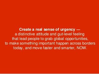 Create a real sense of urgency —
a distinctive attitude and gut-level feeling
that lead people to grab global opportunities,
to make something important happen across borders
today, and move faster and smarter, NOW.
 