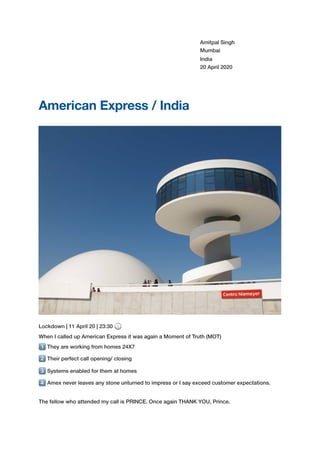 Amitpal Singh
Mumbai
India
20 April 2020
American Express / India
Lockdown | 11 April 20 | 23:30 🕦
When I called up American Express it was again a Moment of Truth (MOT)
1⃣ They are working from homes 24X7
2⃣ Their perfect call opening/ closing
3⃣ Systems enabled for them at homes
4⃣ Amex never leaves any stone unturned to impress or I say exceed customer expectations.
The fellow who attended my call is PRINCE. Once again THANK YOU, Prince.
 