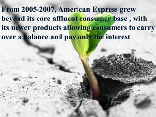 From 2005-2007, American Express grew
beyond its core affluent consumer base , with
its newer products allowing consumers to carry
over a balance and pay only the interest
 