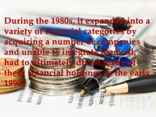 During the 1980s, it expanded into aDuring the 1980s, it expanded into a
variety of financial categories byvariety of financial categories by
acquiring a number of companiesacquiring a number of companies
and unable to integrate them all,and unable to integrate them all,
had to ultimately divest many ofhad to ultimately divest many of
these financial holdings in the earlythese financial holdings in the early
1990s1990s
 