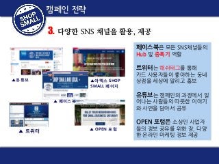 Small Business Saturday
캠페인 전략
캠페인 전략

3. 다양한 SNS 채널을 활용, 제공
페이스북은 모든 SNS채널들의
Hub 및 증폭기 역할

트위터는 해쉬태그를 통해
▲유튜브

▲아멕스 SHOP
SMALL 페이지

카드 사용자들이 좋아하는 동네
상점을 세상에 알리고 홍보

유튜브는 캠페인의 과정에서 일

▲ 페이스북

어나는 사람들의 따뜻한 이야기
와 사연을 담아서 공유

OPEN 포럼은 소상인 사업자
▲ 트위터

▲ OPEN 포럼

들의 정보 공유를 위한 장, 다양
한 온라인 마케팅 정보 제공

 