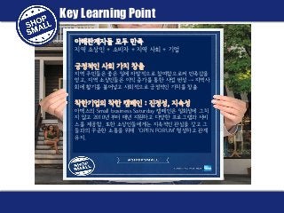 Key Learning Point
이해관계자들 모두 만족
지역 소상인 + 소비자 + 지역 사회 + 기업

긍정적인 사회 가치 창출
지역 주민들은 좋은 일에 자발적으로 참여함으로써 만족감을
얻고, 지역 소상인들은 이익 증가를 통한 사업 번성 → 지역사
회에 활기를 불어넣고 사회적으로 긍정적인 가치를 창출

착한기업의 착한 캠페인 : 진정성, 지속성
아멕스의 Small business Saturday 캠페인은 일회성에 그치
지 않고 2010년 부터 매년 지원하고 다양한 프로그램과 서비
스를 제공함. 또한 소상인들에게는 지속적인 관심을 갖고 그
들과의 꾸준한 소통을 위해 ‘OPEN FORUM’ 형성하고 관계
유지.

 
