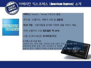 아메리칸 익스프레스 (American Express) 소개
-아멕스("AmEx", "Amex")라고도 불림

-주사업 : 신용카드, 여행자 수표 등 금융업
-B2B 기업 : 사업자들을 상대로 다양한 금융 서비스 제공
-미국 신용카드 시장 점유율은 약 24%
-시장 내 포지셔닝은 ‘프리미엄 카드’
※아멕스의 국내 역사
1984년 카드 부문 진출, 1995년 동양그룹이 국내 영업권을 인수
2000년대 롯데, 삼성, 신한, 하나카드로 영업권 분산
2007년 영국 스탠다드차타드은행에 넘어가면서 SC제일은행이 인수

 