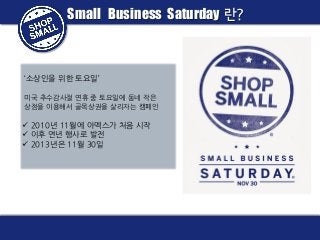 Small Business Saturday 란?

‘소상인을 위한 토요일’
미국 추수감사절 연휴 중 토요일에 동네 작은
상점을 이용해서 골목상권을 살리자는 캠페인

 2010년 11월에 아멕스가 처음 시작
 이후 연년 행사로 발전
 2013년은 11월 30일

 