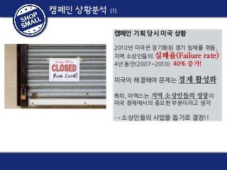 캠페인 상황분석

(1)

캠페인 기획 당시 미국 상황
2010년 미국은 장기화된 경기 침체를 겪음,
지역 소상인들의 실패율(Failure rate)
4년 동안(2007~2010) 40% 증가!

미국이 해결해야 문제는 경제 활성화
특히, 아멕스는 지역 소상인들의 성장이
미국 경제에서의 중요한 부분이라고 생각

→ 소상인들의 사업을 돕기로 결정!!

 