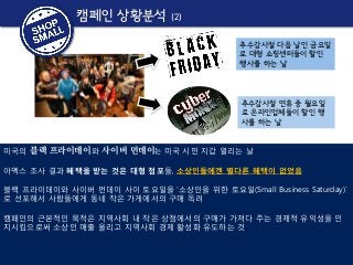 캠페인 상황분석

(2)
추수감사절 다음 날인 금요일
로 대형 쇼핑센터들이 할인
행사를 하는 날

추수감사절 연휴 중 월요일
로 온라인업체들이 할인 행
사를 하는 날
미국의 블랙 프라이데이와 사이버 먼데이는 미국 시민 지갑 열리는 날
아멕스 조사 결과 혜택을 받는 것은 대형 점포들, 소상인들에겐 별다른 혜택이 없었음
블랙 프라이데이와 사이버 먼데이 사이 토요일을 ‘소상인을 위한 토요일(Small Business Saturday)`
로 선포해서 사람들에게 동네 작은 가게에서의 구매 독려
캠페인의 근본적인 목적은 지역사회 내 작은 상점에서의 구매가 가져다 주는 경제적 유익성을 인
지시킴으로써 소상인 매출 올리고 지역사회 경제 활성화 유도하는 것

 