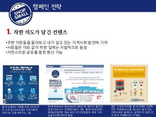 캠페인 전략

1.

착한 의도가 담긴 컨텐츠

•주변 이웃들을 돌아보고 내가 살고 있는 지역사회 발전에 기여
•사람들은 이와 같이 착한 일에는 자발적으로 동참
•자연스러운 공유를 통한 확산 가능

동네 상점에서 구매를 하면 소비한 돈
의 가치 중 50%이상이 지역사회에
머문다는 것을 보여주는 그림.

Small Business Saturday의 페이스북 페이지 '좋아요'
하면 'Girls inc.' 단체에 1달러 기부. 원래 최대 $500,
000달러였지만 예상 외의 인기에 힘입어 최대 기부
금을 $1,000,000로 올림.

같은 가격의 커피를 동네 카페와 프랜차
이즈 카페에서 샀을 때, 내가 살고 있는
지역사회로 돌아오는 금액이 더 많은 것
은 동네 카페에서의 구매임.

 