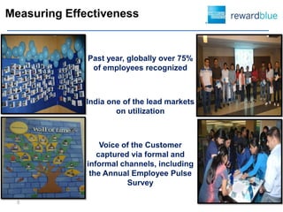 Measuring Effectiveness


              Past year, globally over 75%
               of employees recognized



             India one of the lead markets
                     on utilization



                  Voice of the Customer
                 captured via formal and
              informal channels, including
               the Annual Employee Pulse
                         Survey

  5
 