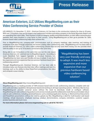 Press Release
                         com
     Making Business Personal




American Exteriors, LLC Utilizes MegaMeeting.com as their
Video Conferencing Service Provider of Choice
LOS ANGELES, CA, November 17, 2010 – American Exteriors, LLC has been in the construction industry for close to 30 years.
With over 10 locations, they are the largest vinyl replacement window and siding company in the Rocky Mountain Region and
are expanding their reach daily. Their business is built on integrity, quality and professionalism, so inter-o ce communication
between their many locations is a key factor to their success. Using MegaMeeting.com as their go-to provider for 100%
browser-based video conferencing helps them achieve this.
Prior to MegaMeeting.com, company-wide communication such as company meetings, sales meetings and training of
employees took place through expensive and archaic analog video conferencing units. MegaMeeting.com has been able to
provide American Exteriors, LLC with a video conferencing solution that not only saves them money, but also provides them
with the ability to see up to 16 locations connected at the same time.

Being able to see 16 locations at the same time was not the only reason
American Exteriors, LLC switched over to MegaMeeting.com. According to            “MegaMeeting has been
Justin Mans eld, Tech Support Specialist at American Exteriors, LLC,
“MegaMeeting has been very user friendly and easy to adopt. It was much          very user friendly and easy
less expensive and more expansive than our previous hardware based video         to adopt. It was much less
conferencing solution”.
Through MegaMeeting.com, American Exteriors, LLC has been able to
                                                                                    expensive and more
introduce many new features into their inter-o ce meetings and new hire              expansive than our
trainings, such as the ability to show PowerPoint presentations, live video
and computer screen sharing.                                                      previous hardware based
                                                                                     video conferencing
                                                                                          solution”.

About MegaMeeting.com (http://www.MegaMeeting.com)
MegaMeeting.com is a leading provider of 100% browser based video & web conferencing solutions, complete with real
time audio and video capabilities. Being browser based and working on all major operating systems – Windows, Mac & Linux;
MegaMeeting.com provides universal access without the need to download, install or con gure software.
MegaMeeting.com web conferencing products and services include powerful collaboration tools that accommodate robust
video & web conferences, including advanced features such as desktop/application sharing, i.e. Word and Excel documents
and PowerPoint presentations without the need to upload any les. MegaMeeting is ideal for multi-location web based
meetings, virtual classrooms, employee trainings, product demonstrations, company orientation, customer support,
product launches and much more.
For more information please visit www.megameeting.com or call (818) 783-4311.




                         com
                                     (877) 634.6342         Sherman Oaks, CA 91403             info@megameeting.com
 