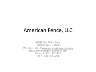 American Fence, LLC
           22488 NW 176th Place
           High Springs, FL 32643
Website – http://www.myamericanfence.com
    Email: don@myamericanfence.com
           Phone #: 352-258-5335
            Fax # - 386-454-2326
 