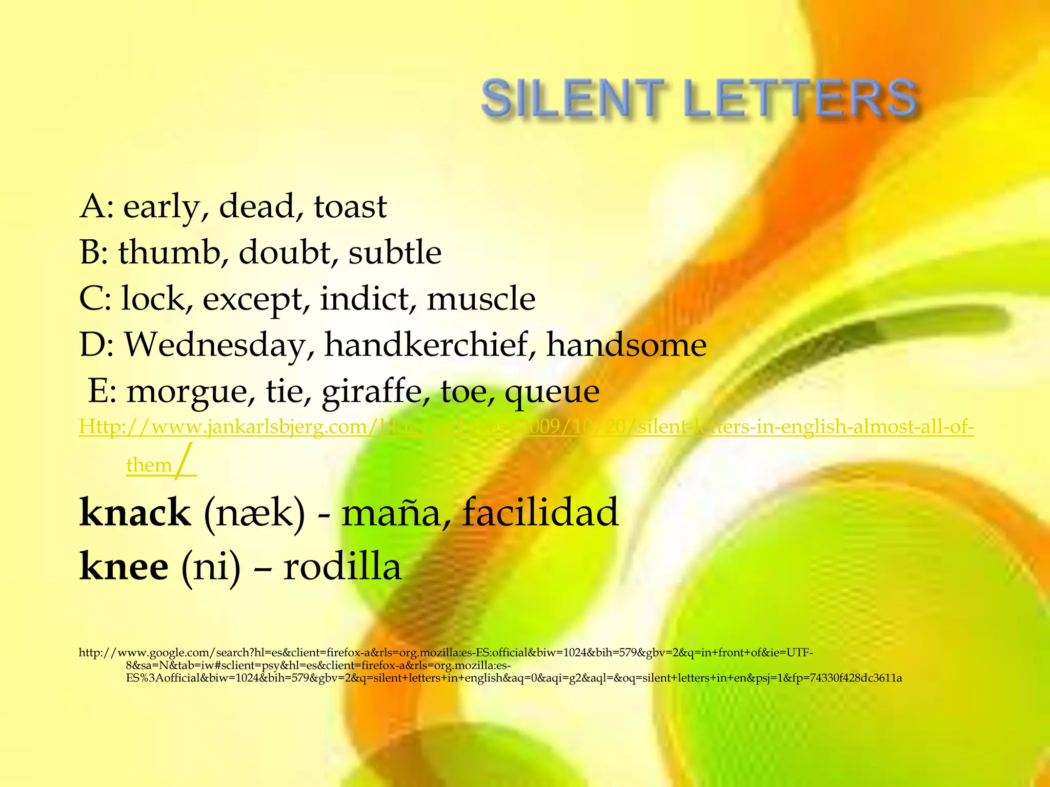 A: early, dead, toast
B: thumb, doubt, subtle
C: lock, except, indict, muscle
D: Wednesday, handkerchief, handsome
E: morgue, tie, giraffe, toe, queue
Http://www.jankarlsbjerg.com/blog/archives/2009/10/20/silent-letters-in-english-almost-all-of-
    /  them

knack (næk) - maña, facilidad
knee (ni) – rodilla
http://www.google.com/search?hl=es&client=firefox-a&rls=org.mozilla:es-ES:official&biw=1024&bih=579&gbv=2&q=in+front+of&ie=UTF-
        8&sa=N&tab=iw#sclient=psy&hl=es&client=firefox-a&rls=org.mozilla:es-
        ES%3Aofficial&biw=1024&bih=579&gbv=2&q=silent+letters+in+english&aq=0&aqi=g2&aql=&oq=silent+letters+in+en&psj=1&fp=74330f428dc3611a
 