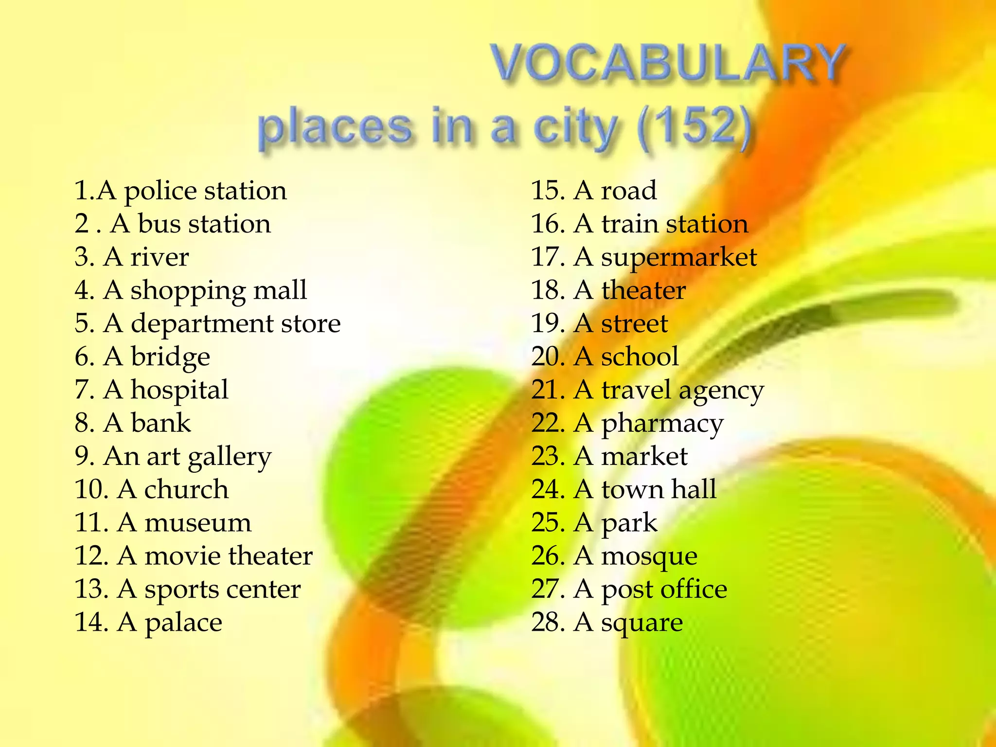 1.A police station      15. A road
2 . A bus station       16. A train station
3. A river              17. A supermarket
4. A shopping mall      18. A theater
5. A department store   19. A street
6. A bridge             20. A school
7. A hospital           21. A travel agency
8. A bank               22. A pharmacy
9. An art gallery       23. A market
10. A church            24. A town hall
11. A museum            25. A park
12. A movie theater     26. A mosque
13. A sports center     27. A post office
14. A palace            28. A square
 