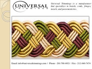 Universal Trimmings is a manufacturer
that specializes in braids, cords, fringes,
tassels, and passementeries.
Email: info@universaltrimmings.com | Phone - 201-788-6921 | Fax - 212-840-7474
 