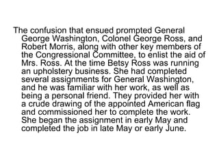 The confusion that ensued prompted General George Washington, Colonel George Ross, and Robert Morris, along with other key members of the Congressional Committee, to enlist the aid of Mrs. Ross. At the time Betsy Ross was running an upholstery business. She had completed several assignments for General Washington, and he was familiar with her work, as well as being a personal friend. They provided her with a crude drawing of the appointed American flag and commissioned her to complete the work. She began the assignment in early May and completed the job in late May or early June.  
