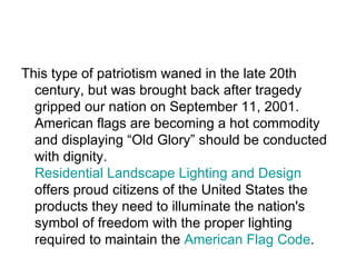 This type of patriotism waned in the late 20th century, but was brought back after tragedy gripped our nation on September 11, 2001. American flags are becoming a hot commodity and displaying “Old Glory” should be conducted with dignity.  Residential Landscape Lighting and Design  offers proud citizens of the United States the products they need to illuminate the nation's symbol of freedom with the proper lighting required to maintain the  American Flag Code .  