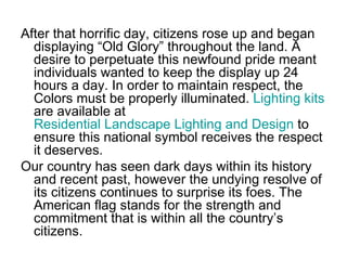 After that horrific day, citizens rose up and began displaying “Old Glory” throughout the land. A desire to perpetuate this newfound pride meant individuals wanted to keep the display up 24 hours a day. In order to maintain respect, the Colors must be properly illuminated.  Lighting kits  are available at  Residential Landscape Lighting and Design  to ensure this national symbol receives the respect it deserves.  Our country has seen dark days within its history and recent past, however the undying resolve of its citizens continues to surprise its foes. The American flag stands for the strength and commitment that is within all the country’s citizens.  