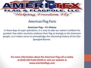 American Flag Facts
                         American Flag – It’s History
 In these days of super patriotism, it is easy to take our nation’s emblem for
granted. Few other countries embrace their flag as lovingly as the American
people, so it makes sense to acknowledge the interesting history of the Star-
                              Spangled Banner.




       For more information about the American Flag call us today
            at (210) 310-FLAG (3524) or visit our website at
                       www.ameritexflags.com
 