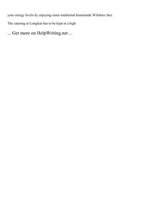 your energy levels by enjoying some traditional homemade Wiltshire fare.
The catering at Longleat has to be kept at a high
... Get more on HelpWriting.net ...
 