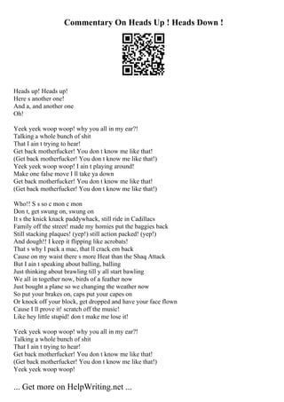 Commentary On Heads Up ! Heads Down !
Heads up! Heads up!
Here s another one!
And a, and another one
Oh!
Yeek yeek woop woop! why you all in my ear?!
Talking a whole bunch of shit
That I ain t trying to hear!
Get back motherfucker! You don t know me like that!
(Get back motherfucker! You don t know me like that!)
Yeek yeek woop woop! I ain t playing around!
Make one false move I ll take ya down
Get back motherfucker! You don t know me like that!
(Get back motherfucker! You don t know me like that!)
Who!! S s so c mon c mon
Don t, get swung on, swung on
It s the knick knack paddywhack, still ride in Cadillacs
Family off the street! made my homies put the baggies back
Still stacking plaques! (yep!) still action packed! (yep!)
And dough!! I keep it flipping like acrobats!
That s why I pack a mac, that ll crack em back
Cause on my waist there s more Heat than the Shaq Attack
But I ain t speaking about balling, balling
Just thinking about brawling till y all start bawling
We all in together now, birds of a feather now
Just bought a plane so we changing the weather now
So put your brakes on, caps put your capes on
Or knock off your block, get dropped and have your face flown
Cause I ll prove it! scratch off the music!
Like hey little stupid! don t make me lose it!
Yeek yeek woop woop! why you all in my ear?!
Talking a whole bunch of shit
That I ain t trying to hear!
Get back motherfucker! You don t know me like that!
(Get back motherfucker! You don t know me like that!)
Yeek yeek woop woop!
... Get more on HelpWriting.net ...
 