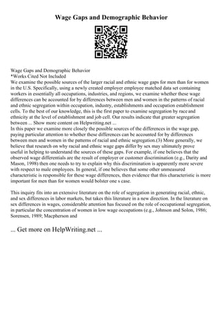 Wage Gaps and Demographic Behavior
Wage Gaps and Demographic Behavior
*Works Cited Not Included
We examine the possible sources of the larger racial and ethnic wage gaps for men than for women
in the U.S. Specifically, using a newly created employer employee matched data set containing
workers in essentially all occupations, industries, and regions, we examine whether these wage
differences can be accounted for by differences between men and women in the patterns of racial
and ethnic segregation within occupation, industry, establishments and occupation establishment
cells. To the best of our knowledge, this is the first paper to examine segregation by raceand
ethnicity at the level of establishment and job cell. Our results indicate that greater segregation
between ... Show more content on Helpwriting.net ...
In this paper we examine more closely the possible sources of the differences in the wage gap,
paying particular attention to whether these differences can be accounted for by differences
between men and women in the patterns of racial and ethnic segregation.(3) More generally, we
believe that research on why racial and ethnic wage gaps differ by sex may ultimately prove
useful in helping to understand the sources of these gaps. For example, if one believes that the
observed wage differentials are the result of employer or customer discrimination (e.g., Darity and
Mason, 1998) then one needs to try to explain why this discrimination is apparently more severe
with respect to male employees. In general, if one believes that some other unmeasured
characteristic is responsible for these wage differences, then evidence that this characteristic is more
important for men than for women would bolster one s case.
This inquiry fits into an extensive literature on the role of segregation in generating racial, ethnic,
and sex differences in labor markets, but takes this literature in a new direction. In the literature on
sex differences in wages, considerable attention has focused on the role of occupational segregation,
in particular the concentration of women in low wage occupations (e.g., Johnson and Solon, 1986;
Sorensen, 1989; Macpherson and
... Get more on HelpWriting.net ...
 
