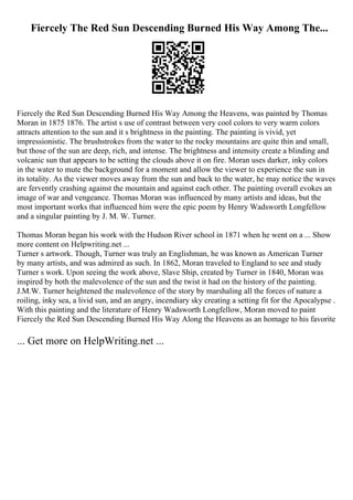 Fiercely The Red Sun Descending Burned His Way Among The...
Fiercely the Red Sun Descending Burned His Way Among the Heavens, was painted by Thomas
Moran in 1875 1876. The artist s use of contrast between very cool colors to very warm colors
attracts attention to the sun and it s brightness in the painting. The painting is vivid, yet
impressionistic. The brushstrokes from the water to the rocky mountains are quite thin and small,
but those of the sun are deep, rich, and intense. The brightness and intensity create a blinding and
volcanic sun that appears to be setting the clouds above it on fire. Moran uses darker, inky colors
in the water to mute the background for a moment and allow the viewer to experience the sun in
its totality. As the viewer moves away from the sun and back to the water, he may notice the waves
are fervently crashing against the mountain and against each other. The painting overall evokes an
image of war and vengeance. Thomas Moran was influenced by many artists and ideas, but the
most important works that influenced him were the epic poem by Henry Wadsworth Longfellow
and a singular painting by J. M. W. Turner.
Thomas Moran began his work with the Hudson River school in 1871 when he went on a ... Show
more content on Helpwriting.net ...
Turner s artwork. Though, Turner was truly an Englishman, he was known as American Turner
by many artists, and was admired as such. In 1862, Moran traveled to England to see and study
Turner s work. Upon seeing the work above, Slave Ship, created by Turner in 1840, Moran was
inspired by both the malevolence of the sun and the twist it had on the history of the painting.
J.M.W. Turner heightened the malevolence of the story by marshaling all the forces of nature a
roiling, inky sea, a livid sun, and an angry, incendiary sky creating a setting fit for the Apocalypse .
With this painting and the literature of Henry Wadsworth Longfellow, Moran moved to paint
Fiercely the Red Sun Descending Burned His Way Along the Heavens as an homage to his favorite
... Get more on HelpWriting.net ...
 