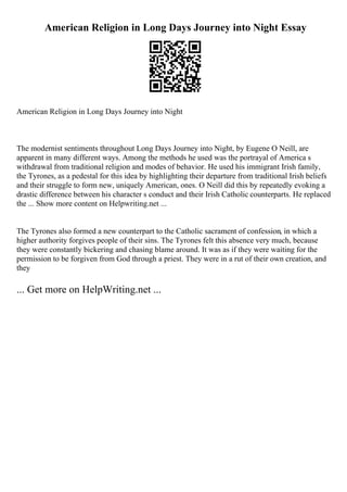 American Religion in Long Days Journey into Night Essay
American Religion in Long Days Journey into Night
The modernist sentiments throughout Long Days Journey into Night, by Eugene O Neill, are
apparent in many different ways. Among the methods he used was the portrayal of America s
withdrawal from traditional religion and modes of behavior. He used his immigrant Irish family,
the Tyrones, as a pedestal for this idea by highlighting their departure from traditional Irish beliefs
and their struggle to form new, uniquely American, ones. O Neill did this by repeatedly evoking a
drastic difference between his character s conduct and their Irish Catholic counterparts. He replaced
the ... Show more content on Helpwriting.net ...
The Tyrones also formed a new counterpart to the Catholic sacrament of confession, in which a
higher authority forgives people of their sins. The Tyrones felt this absence very much, because
they were constantly bickering and chasing blame around. It was as if they were waiting for the
permission to be forgiven from God through a priest. They were in a rut of their own creation, and
they
... Get more on HelpWriting.net ...
 