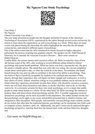 My Nguyen Case Study Psychology
Case Study 2
My Nguyen
Liberty University Case Study 2
The case study presented an insight into the thoughts and belief of interns of the American
Psychological Association (APA), experienced by the author through several events exclusively for
interns to learn about the organization, as well as psychology as a whole. While there are many
events took placed during the internship, the author highlighted the ones that she felt deeply
connected too, and related to different aspect of psychology.
One of the earlier events that the APA introduced to interns focused on higher education
,
particularly the process of getting into graduate schools. The speaker was Dr. Nabil Hassan El
Ghoroury; he is currently the Associate Executive Director ... Show more content on
Helpwriting.net ...
Cynthia Belar, the current interim chief executive officer. Dr. Belar revealed her story of how
she became a part of the APA, after working in several different setting related to clinical
psychology and mental health problems. While her career was truly a spectacular one, she gave
the intern a valuable advice. She stated that even when she was young, she was not completely
certain about which path to take, or what she would do in the future. Nevertheless, she found
herself along the way and was able to contribute to the best of her ability to psychology. Thus,
she believes that is it perfectly acceptable for students to be confused and uncertain of their
futures; through their experience, they will figure out their strength and weaknesses, as well as
their choice of career. Indeed, sometime college or even graduate students can be nervous and
afraid when they experience uncertainty towards their future. Life should be viewed as a journey,
where one will learn about themselves and others, to decide what they want to do, or who they
want to be. It is extremely accurate for those who study psychology, as it is a major that enable
people to study about human as a whole. On the other hand, Dr. Belar encourage the students to
propose ideas and observations about psychology and the APA. A notable suggestion revolved
around how psychology can be more accessible to the population. The author pointed out the fact
that psychology can be apply to any issues and problem presented that is related to human, and
integrated to other disciplines. Most people, and sometime even psychology major student, usually
do not realize that other than the traditional practice, psychology can be incorporate into fields such
as computer science, business, sport, etc. Additionally, any grave issues can be analyzed through a
psychology perspective, learning about how the human brain works and how behaviors, thoughts,
and
... Get more on HelpWriting.net ...
 