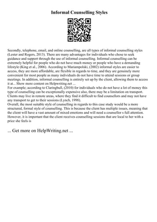 Informal Counselling Styles
Secondly, telephone, email, and online counselling, are all types of informal counselling styles
(Lester and Rogers, 2013). There are many advantages for individuals who chose to seek
guidance and support through the use of informal counselling. Informal counselling can be
extremely helpful for people who do not have much money or people who have a demanding
lifestyle (King et al., 2006). According to Mariampolski, (2002) informal styles are easier to
access, they are more affordable, are flexible in regards to time, and they are genuinely more
convenient for most people as many individuals do not have time to attend sessions or group
meetings. In addition, informal counselling is entirely set up by the client, allowing them to access
it at... Show more content on Helpwriting.net ...
For example; according to Claringbull, (2010) for individuals who do not have a lot of money this
type of counselling can be exceptionally expensive also, there may be a limitation on transport.
Clients may live in remote areas, where they find it difficult to find counsellors and may not have
any transport to get to their sessions (Lynch, 1998).
Overall, the most suitable style of counselling in regards to this case study would be a more
structured, formal style of counselling. This is because the client has multiple issues, meaning that
the client will have a vast amount of mixed emotions and will need a counsellor s full attention.
However, it is important that the client receives counselling sessions that are local to her with a
price she feels is
... Get more on HelpWriting.net ...
 