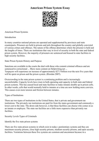 American Prison System Essay
American Prison Systems
Introduction
In many countries national prisons are operated and supplemented by provinces and state
counterparts. Prisoners are held in prisons and jails throughout the country and globally convicted
of various crimes and offenses. The nature of the offense determines where the prisoner is held and
the lengths of times. There are institutions that vary in level of security in both the state and federal
prison system. However, the majority of prisoners are sentenced and housed in state facilities in
high security facilities.
State Prison System History and Purpose
Sanctions are available in the courts the deal with those who commit criminal offences and are
sentenced to correctional ... Show more content on Helpwriting.net ...
Taxpayers will experience an increase of approximately $27.5 billion over the next five years that
will be spent on prison and the prison system. (Riordan 2007).
Overcrowding in the state prison system is a continuing problem and is increasingly
uncomfortable. Capacity levels have risen in both operating and capacity in both state and federal
prison systems. This has caused local and state facilities to make inmates double up in prison cells.
In other words, cells that would normally hold to inmates at a time are now holding more convicts.
This causes even more tension and friction between inmates.
Types of Institutions
There are two types of institutions in the United States, that is private and government ran
institutions. The privately ran institutions are paid for from the states government and commonly a
lower cost to the state. The down side however, is that these facilities can choose who comes in as
an inmate or employee. The state ran facilities are a little more expensive than privately run
facilities.
Security Levels Types of Criminals
Identify the five state prison systems
There are five state prison systems in which exist in today s penitentiary systems and they are
maximum security prisons, close high security prisons, medium security prisons, and open security
facilities. Variations between these five systems are common and uncommon because in a
 