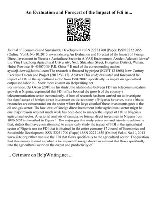 An Evaluation and Forecast of the Impact of Fdi in...
Journal of Economics and Sustainable Development ISSN 2222 1700 (Paper) ISSN 2222 2855
(Online) Vol.4, No.10, 2013 www.iiste.org An Evaluation and Forecast of the Impact of Foreign
Direct Investment in Nigeria s Agriculture Sector in A VAR Environment Ayodeji Adetunji Idowu*
Liu Ying Huazhong Agricultural University, No.1, Shizishan Street, Hongshan District, Wuhan,
Hubei Province В· 430070 В· P.R. China * E mail of the corresponding author:
ayodeji.idowu@hotmail.com The research is financed by project (NCET 12 0868) New Century
Excellent Talents and Project (2013PY017). Abstract This study evaluated and forecasted the
impact of FDI in the agricultural sector from 1980 2007, specifically its impact on agricultural
output and labor in... Show more content on Helpwriting.net ...
For instance, Oji Okoro (2010) in his study, the relationship between FDI and telecommunication
growth in Nigeria, expounded that FDI influx boosted the growth of the country s
telecommunication sector tremendously. A host of research has been carried out to investigate
the significance of foreign direct investment on the economy of Nigeria; however, most of these
researches are concentrated on the sector where the large chunk of these investments goes to the
oil and gas sector. The low level of foreign direct investment in the agricultural sector might be
one major reason why not much work has been done to analyze the impact of FDI in Nigeria s
agricultural sector. A sectorial analysis of cumulative foreign direct investment in Nigeria from
1980 2007 is described in Figure 1. The major gap this study points out and intends to address is
that, studies that have even attempted to empirically study the impact of FDI in the agricultural
sector of Nigeria use the FDI that is obtained in the entire economy 17 Journal of Economics and
Sustainable Development ISSN 2222 1700 (Paper) ISSN 2222 2855 (Online) Vol.4, No.10, 2013
www.iiste.org rather than use the FDI that flows specifically to the agricultural sector. The question
that then comes to mind is; what is the impact of foreign direct investment that flows specifically
into the agricultural sector on the output and productivity of
... Get more on HelpWriting.net ...
 
