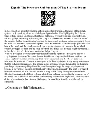 Explain The Structure And Function Of The Skeletal System
In this content am going to be talking and explaining the structure and function of the skeletal
system. I will be talking about: Axial skeleton, Appendicular. Also highlighting the different
types of bone such as long bones, short bones flat bones, irregular bones and sesamoid bones. I
am also going to be talking about how your body is Axial skeleton The axial skeleton is part of
the skeleton that has bones from the head and the trunk which are found in the vertebrate, it forms
the main axis or core of your skeletal system. It has 80 bones and is split into eight parts; the skull
bones, the ossicles of the middle ear, the hyoid bone, the rib cage, sternum and the vertebral
column. Ity kepps the heart and the lungs safe from any damge that the body might experience. It
is also the portion of... Show more content on Helpwriting.net ...
With out the support we wouldn t be able to function in the right way. The skeletal system is
very important because of the bones that are found in our body, nearly all bones hold our vital
organs in place whilst you are moving. Protection The cranium and the ribs are both very
important for protection. Cranium protects your brain form any impact or any wrong movements
that the body might experience. The ribs are just as important because they protect the heart and
your lungs, they stop anything that will try and damage the lungs the lung a very important
because if they are not working right the heart will not function properly. The heart is protected
by the ribs in order for it to function without it being in risk of any damage from the outside.
Blood cell production Red blood cells and white blood cells are produced in the bone marrow of
the bones, this is because it protects the body form any infection that might start. Red blood cells
deliver oxygen into the body tissues this happens by blood flow from the heart through the
circulatory
... Get more on HelpWriting.net ...
 