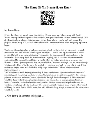The House Of My Dream House Essay
My Dream Home
Home, the place one spends more time in their life and share special moments with family.
Where one expects to live permanently carefree, feel protected under the roof of their house. One
day I want to have a home that makes me feel well and where I can be safe and happy. The
purpose of this essay is to discuss and fine structural decisions I made about designing my dream
house.
The house of my dream has to be huge, spacious, which would reflect my personality toward
innovations and new modern technological advances. . I would like my house count as much
as possible with green materials that serve to protect the environment I want my house to be
located in a place away from the disturbance of a big city, but at the same time not far from
civilization. My personality and lifestyle would allow me to feel comfortable in such a place
like this. I think a perfect place to live for me would in California although I do not know exactly
what part of it I know California is the kind of environment in which I would like to live. Being
one of the largest states California has many large and famous ... Show more content on
Helpwriting.net ...
This house style I think fits my personality, is more modern and sophisticated with a touch of
simplicity, still resembling aesthetic touches. Cultural values are not yet seem to be lost because
you can always add a sense of you to your house through decorative aspects. I think one way I
would to these without losing the significance of my house style is changing the color of my
house. The major distinction between these modern houses is that they are painted white, and I
want mine to change a bit by painting with some neutral color such as beige or gray. This would
still keep the same format of the house, but will add something unique about me to the house and it
would show it to
... Get more on HelpWriting.net ...
 
