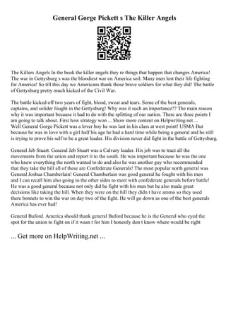 General Gorge Pickett s The Killer Angels
The Killers Angels In the book the killer angels they re things that happen that changes America!
The war in Gettysburg s was the bloodiest war on America soil. Many men lost their life fighting
for America! So till this day we Americans thank those brave soldiers for what they did! The battle
of Gettysburg pretty much kicked of the Civil War.
The battle kicked off two years of fight, blood, sweat and tears. Some of the best generals,
captains, and solider fought in the Gettysburg! Why was it such an importance?? The main reason
why it was important because it had to do with the splitting of our nation. There are three points I
am going to talk about. First how strategy won ... Show more content on Helpwriting.net ...
Well General Gorge Pickett was a lover boy he was last in his class at west point! USMA But
because he was in love with a girl half his age he had a hard time while being a general and he still
is trying to prove his self to be a great leader. His division never did fight in the battle of Gettysburg.
General Jeb Stuart. General Jeb Stuart was a Calvary leader. His job was to tract all the
movements from the union and report it to the south. He was important because he was the one
who knew everything the north wanted to do and also he was another guy who recommended
that they take the hill all of these are Confederate Generals! The most popular north general was
General Joshua Chamberlain! General Chamberlain was good general he fought with his men
and I can recall him also going to the other sides to meet with confederate generals before battle!
He was a good general because not only did he fight with his men but he also made great
decisions like taking the hill. When they were on the hill they didn t have ammo so they used
there bonnets to win the war on day two of the fight. He will go down as one of the best generals
America has ever had!
General Buford. America should thank general Buford because he is the General who eyed the
spot for the union to fight on if it wasn t for him I honestly don t know where would be right
... Get more on HelpWriting.net ...
 