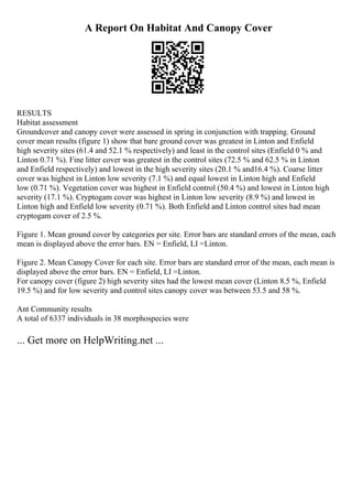 A Report On Habitat And Canopy Cover
RESULTS
Habitat assessment
Groundcover and canopy cover were assessed in spring in conjunction with trapping. Ground
cover mean results (figure 1) show that bare ground cover was greatest in Linton and Enfield
high severity sites (61.4 and 52.1 % respectively) and least in the control sites (Enfield 0 % and
Linton 0.71 %). Fine litter cover was greatest in the control sites (72.5 % and 62.5 % in Linton
and Enfield respectively) and lowest in the high severity sites (20.1 % and16.4 %). Coarse litter
cover was highest in Linton low severity (7.1 %) and equal lowest in Linton high and Enfield
low (0.71 %). Vegetation cover was highest in Enfield control (50.4 %) and lowest in Linton high
severity (17.1 %). Cryptogam cover was highest in Linton low severity (8.9 %) and lowest in
Linton high and Enfield low severity (0.71 %). Both Enfield and Linton control sites had mean
cryptogam cover of 2.5 %.
Figure 1. Mean ground cover by categories per site. Error bars are standard errors of the mean, each
mean is displayed above the error bars. EN = Enfield, LI =Linton.
Figure 2. Mean Canopy Cover for each site. Error bars are standard error of the mean, each mean is
displayed above the error bars. EN = Enfield, LI =Linton.
For canopy cover (figure 2) high severity sites had the lowest mean cover (Linton 8.5 %, Enfield
19.5 %) and for low severity and control sites canopy cover was between 53.5 and 58 %.
Ant Community results
A total of 6337 individuals in 38 morphospecies were
... Get more on HelpWriting.net ...
 