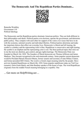 The Democratic And The Republican Parties Dominate...
Ramesha Wembley
Government 110
Political Ideology
The Democratic and the Republican parties dominate American politics. They are both different in
their philosophies and ideals. Political parties win elections, operate the government, and determine
public policy. They compete with each other for support of the voters over issues that have to do
with the economy, national security and individual liberties. Political parties determine and make
the important choices that affect our everyday lives. Democratic is liberal and left leaning, the
symbol is a donkey and the representing color is blue. Republican is conservative and right leaning,
the symbol is an elephant and the representing color is red. The three political topics that stick out
to me the most are abortion, gun control, and gay rights/marriage. The Democratic Party was
founded on March 3rd, 1828. The founders of liberal democrats are Thomas Jefferson and James
Madison. They became recognized in the mid nineteenth century. Some popular current democrats
would be President Barack Hussein Obama, former senator and secretary of state Hillary Clinton,
and former president Bill Clinton. The word is a Greek origin meaning ruled by the people. Slave
activists founded Republicans on March 4th, 1854. Some popular republicans today are Ted Cruz
(senator), Orrin Grant Hatch, and John Boehner speaker of the house of reps. The word Republican
originates from the middle French meaning belonging to a republic. One
... Get more on HelpWriting.net ...
 