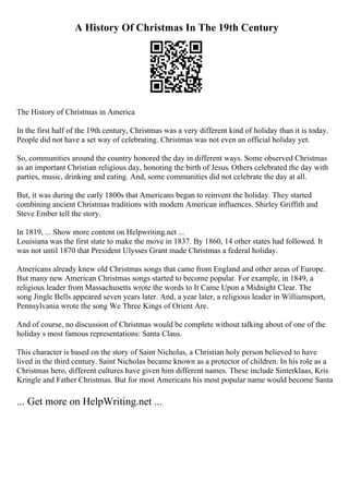 A History Of Christmas In The 19th Century
The History of Christmas in America
In the first half of the 19th century, Christmas was a very different kind of holiday than it is today.
People did not have a set way of celebrating. Christmas was not even an official holiday yet.
So, communities around the country honored the day in different ways. Some observed Christmas
as an important Christian religious day, honoring the birth of Jesus. Others celebrated the day with
parties, music, drinking and eating. And, some communities did not celebrate the day at all.
But, it was during the early 1800s that Americans began to reinvent the holiday. They started
combining ancient Christmas traditions with modern American influences. Shirley Griffith and
Steve Ember tell the story.
In 1819, ... Show more content on Helpwriting.net ...
Louisiana was the first state to make the move in 1837. By 1860, 14 other states had followed. It
was not until 1870 that President Ulysses Grant made Christmas a federal holiday.
Americans already knew old Christmas songs that came from England and other areas of Europe.
But many new American Christmas songs started to become popular. For example, in 1849, a
religious leader from Massachusetts wrote the words to It Came Upon a Midnight Clear. The
song Jingle Bells appeared seven years later. And, a year later, a religious leader in Williamsport,
Pennsylvania wrote the song We Three Kings of Orient Are.
And of course, no discussion of Christmas would be complete without talking about of one of the
holiday s most famous representations: Santa Claus.
This character is based on the story of Saint Nicholas, a Christian holy person believed to have
lived in the third century. Saint Nicholas became known as a protector of children. In his role as a
Christmas hero, different cultures have given him different names. These include Sinterklaas, Kris
Kringle and Father Christmas. But for most Americans his most popular name would become Santa
... Get more on HelpWriting.net ...
 