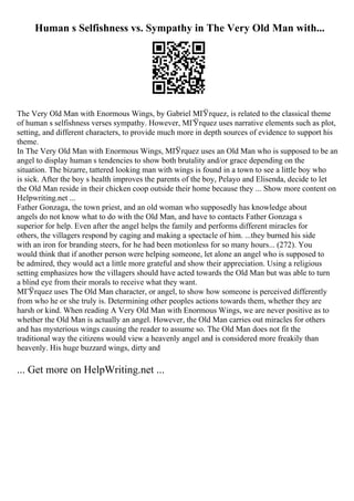 Human s Selfishness vs. Sympathy in The Very Old Man with...
The Very Old Man with Enormous Wings, by Gabriel MГЎrquez, is related to the classical theme
of human s selfishness verses sympathy. However, MГЎrquez uses narrative elements such as plot,
setting, and different characters, to provide much more in depth sources of evidence to support his
theme.
In The Very Old Man with Enormous Wings, MГ
Ўrquez uses an Old Man who is supposed to be an
angel to display human s tendencies to show both brutality and/or grace depending on the
situation. The bizarre, tattered looking man with wings is found in a town to see a little boy who
is sick. After the boy s health improves the parents of the boy, Pelayo and Elisenda, decide to let
the Old Man reside in their chicken coop outside their home because they ... Show more content on
Helpwriting.net ...
Father Gonzaga, the town priest, and an old woman who supposedly has knowledge about
angels do not know what to do with the Old Man, and have to contacts Father Gonzaga s
superior for help. Even after the angel helps the family and performs different miracles for
others, the villagers respond by caging and making a spectacle of him. ...they burned his side
with an iron for branding steers, for he had been motionless for so many hours... (272). You
would think that if another person were helping someone, let alone an angel who is supposed to
be admired, they would act a little more grateful and show their appreciation. Using a religious
setting emphasizes how the villagers should have acted towards the Old Man but was able to turn
a blind eye from their morals to receive what they want.
MГЎrquez uses The Old Man character, or angel, to show how someone is perceived differently
from who he or she truly is. Determining other peoples actions towards them, whether they are
harsh or kind. When reading A Very Old Man with Enormous Wings, we are never positive as to
whether the Old Man is actually an angel. However, the Old Man carries out miracles for others
and has mysterious wings causing the reader to assume so. The Old Man does not fit the
traditional way the citizens would view a heavenly angel and is considered more freakily than
heavenly. His huge buzzard wings, dirty and
... Get more on HelpWriting.net ...
 
