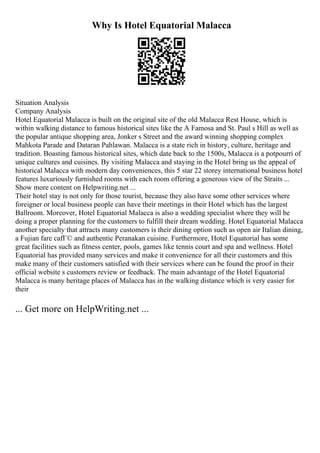 Why Is Hotel Equatorial Malacca
Situation Analysis
Company Analysis
Hotel Equatorial Malacca is built on the original site of the old Malacca Rest House, which is
within walking distance to famous historical sites like the A Famosa and St. Paul s Hill as well as
the popular antique shopping area, Jonker s Street and the award winning shopping complex
Mahkota Parade and Dataran Pahlawan. Malacca is a state rich in history, culture, heritage and
tradition. Boasting famous historical sites, which date back to the 1500s, Malacca is a potpourri of
unique cultures and cuisines. By visiting Malacca and staying in the Hotel bring us the appeal of
historical Malacca with modern day conveniences, this 5 star 22 storey international business hotel
features luxuriously furnished rooms with each room offering a generous view of the Straits ...
Show more content on Helpwriting.net ...
Their hotel stay is not only for those tourist, because they also have some other services where
foreigner or local business people can have their meetings in their Hotel which has the largest
Ballroom. Moreover, Hotel Equatorial Malacca is also a wedding specialist where they will be
doing a proper planning for the customers to fulfill their dream wedding. Hotel Equatorial Malacca
another specialty that attracts many customers is their dining option such as open air Italian dining,
a Fujian fare cafГ© and authentic Peranakan cuisine. Furthermore, Hotel Equatorial has some
great facilities such as fitness center, pools, games like tennis court and spa and wellness. Hotel
Equatorial has provided many services and make it convenience for all their customers and this
make many of their customers satisfied with their services where can be found the proof in their
official website s customers review or feedback. The main advantage of the Hotel Equatorial
Malacca is many heritage places of Malacca has in the walking distance which is very easier for
their
... Get more on HelpWriting.net ...
 